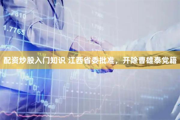 配资炒股入门知识 江西省委批准，开除曹雄泰党籍