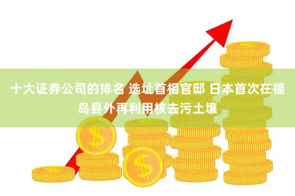 十大证券公司的排名 选址首相官邸 日本首次在福岛县外再利用核去污土壤