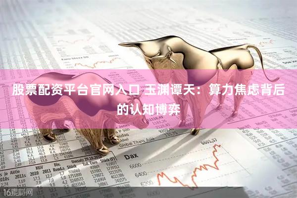 股票配资平台官网入口 玉渊谭天：算力焦虑背后的认知博弈