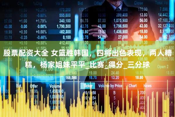 股票配资大全 女篮胜韩国，四将出色表现，两人糟糕，杨家姐妹平平_比赛_得分_三分球