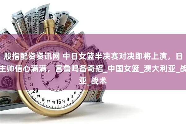 股指配资资讯网 中日女篮半决赛对决即将上演，日本主帅信心满满，宫鲁鸣备奇招_中国女篮_澳大利亚_战术