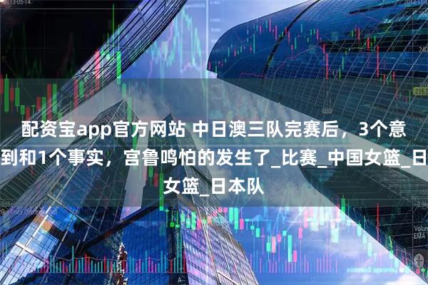 配资宝app官方网站 中日澳三队完赛后，3个意想不到和1个事实，宫鲁鸣怕的发生了_比赛_中国女篮_日本队