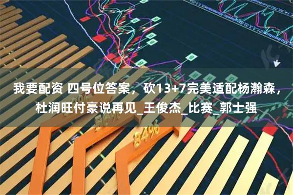 我要配资 四号位答案，砍13+7完美适配杨瀚森，杜润旺付豪说再见_王俊杰_比赛_郭士强