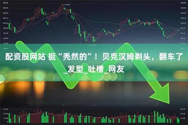 配资股网站 挺“秃然的”！贝克汉姆剃头，翻车了_发型_吐槽_网友