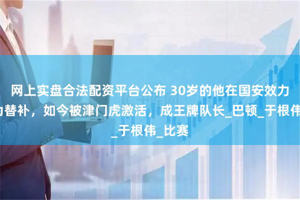 网上实盘合法配资平台公布 30岁的他在国安效力时沦为替补，如今被津门虎激活，成王牌队长_巴顿_于根伟_比赛