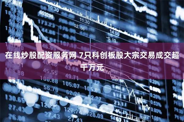 在线炒股配资服务网 7只科创板股大宗交易成交超千万元