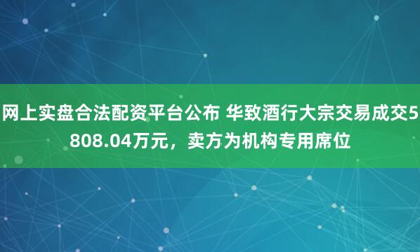 网上实盘合法配资平台公布 华致酒行大宗交易成交5808.04万元，卖方为机构专用席位