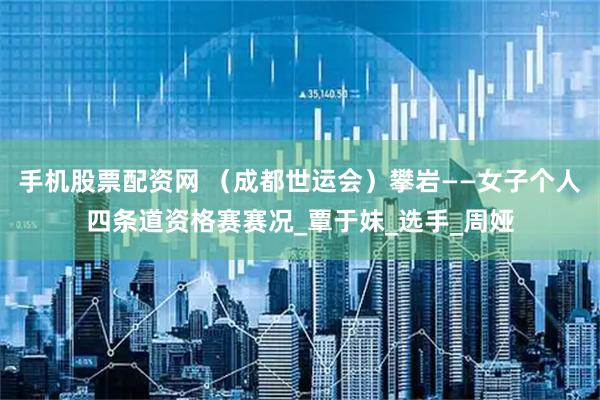 手机股票配资网 （成都世运会）攀岩——女子个人四条道资格赛赛况_覃于妹_选手_周娅
