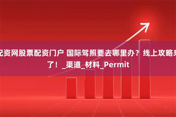 配资网股票配资门户 国际驾照要去哪里办？线上攻略来了！_渠道_材料_Permit