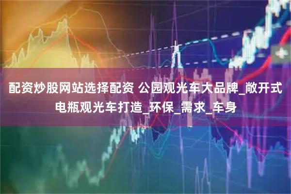 配资炒股网站选择配资 公园观光车大品牌_敞开式电瓶观光车打造_环保_需求_车身