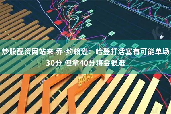 炒股配资网站来 乔·约翰逊：哈登打活塞有可能单场30分 但拿40分将会很难